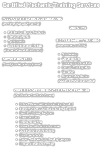 Bicycle safety training (men, women, and kids)  •	Spin training •	Group training •	Training for School kids •	On-road Training rides •	Tour rides •	Bicycle Safety Rodeo(Civilian certificates awarded) Fully Certified Bicycle Mechanic (providing high-quality service)  •	Full Service Bicycle Mechanic  •	Latest equipment •	Cyclist needs •	Basic Maintenance Training(On and off-road Maintenance)   Bicycle Rentals (Prestigious bicycle equipment)  Certified Mechanic/Training Services   Certified Officer Bicycle Patrol Training (Certification Certificate Course)  •	Police Officers skill tactics for bicycle patrol •	Security Officers skill tactics for bicycle patrol •	Five Day Training Regimen •	Classroom time •	Hands-on training •	Interactive skills obstacle course •	Qualified riot control training •	Bicycle mechanics •	A new “Textbook Style Gearing” program •	Prep and Readiness cycling    uniforms