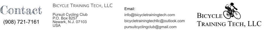 Bicycle Training Tech, LLC Email:  info@bicycletrainingtech.com bicycletrainingtechllc@outlook.com PURSUITCYCLINGCLUB@gmail.com Bicycle Training Tech, LLC Pursuit Cycling Club                   P.O. Box 8257  Newark, N.J. 07103 USA Contact (908) 721-7161
